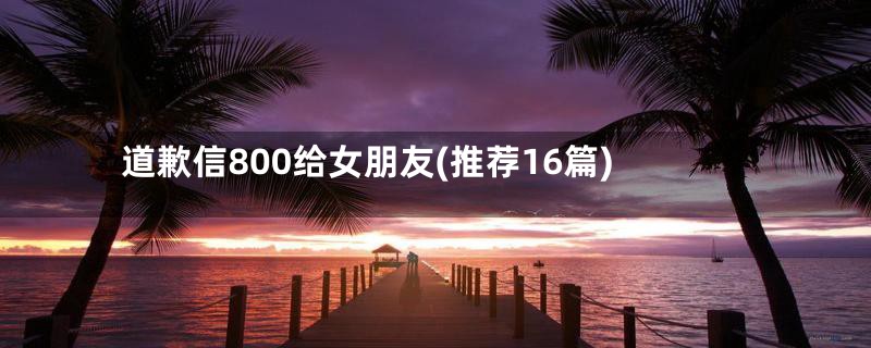 道歉信800给女朋友(推荐16篇)